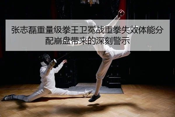 张志磊重量级拳王卫冕战重拳失效体能分配崩盘带来的深刻警示