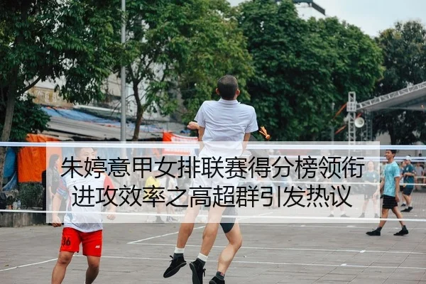 朱婷意甲女排联赛得分榜领衔 进攻效率之高超群引发热议